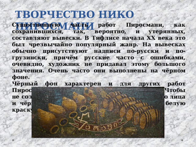 ТВОРЧЕСТВО НИКО ПИРОСМАНИ Существенную часть работ Пиросмани, как сохранившихся, так, вероятно, и утерянных, составляют вывески. В Тифлисе начала XX века это был чрезвычайно популярный жанр. На вывесках обычно присутствуют надписи по-русски и по-грузински, причём русские часто с ошибками, очевидно, художник не придавал этому большого значения. Очень часто они выполнены на чёрном фоне. Чёрный фон характерен и для других работ Пиросмани, в первую очередь для портретов. Чтобы не создавать слишком яркого контраста белого лица и чёрного фона, он подмешивал пигмент в белую краску. 