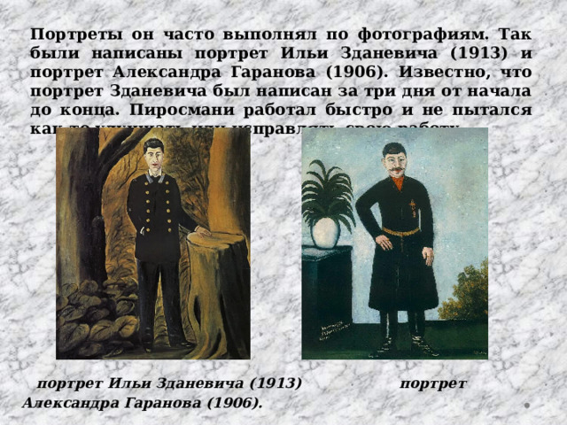 Портреты он часто выполнял по фотографиям. Так были написаны портрет Ильи Зданевича (1913) и портрет Александра Гаранова (1906). Известно, что портрет Зданевича был написан за три дня от начала до конца. Пиросмани работал быстро и не пытался как-то улучшать или исправлять свою работу.  портрет Ильи Зданевича (1913) портрет Александра Гаранова (1906). 