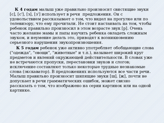  К 4 годам малыш уже правильно произносит свистящие звуки [с], [с'], [з], [з'] использует в речи предложения. Он с удовольствием рассказывает о том, что видел на прогулке или по телевизору, что ему прочитали. Не стоит настаивать на том, чтобы ребенок правильно произносил в этом возрасте звук [р]. Очень часто желание мамы и папы научить ребенка овладеть сложным звуком, и неумение делать это, приводят к возникновению серьезного нарушения звукопроизношения.  К 5 годам ребенок уже активно употребляет обобщающие слова (