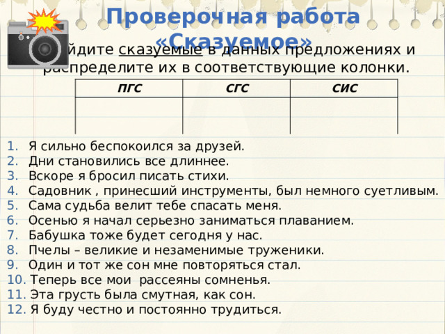 Проверочная работа «Сказуемое» Найдите сказуемые в данных предложениях и распределите их в соответствующие колонки. ПГС СГС СИС  Я сильно беспокоился за друзей.  Дни становились все длиннее.  Вскоре я бросил писать стихи.  Садовник , принесший инструменты, был немного суетливым.  Сама судьба велит тебе спасать меня.  Осенью я начал серьезно заниматься плаванием.  Бабушка тоже будет сегодня у нас.  Пчелы – великие и незаменимые труженики.  Один и тот же сон мне повторяться стал.  Теперь все мои рассеяны сомненья.  Эта грусть была смутная, как сон.  Я буду честно и постоянно трудиться.  