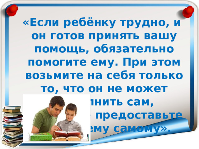  «Если ребёнку трудно, и он готов принять вашу помощь, обязательно помогите ему. При этом возьмите на себя только то, что он не может выполнить сам, остальное предоставьте делать ему самому». 