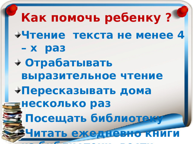 Как помочь ребенку ? Чтение текста не менее 4 – х раз  Отрабатывать выразительное чтение Пересказывать дома несколько раз  Посещать библиотеку  Читать ежедневно книги из библиотеки, вести дневник читателя  