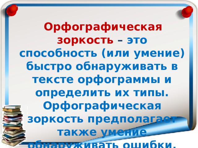  Орфографическая зоркость – это способность (или умение) быстро обнаруживать в тексте орфограммы и определить их типы. Орфографическая зоркость предполагает также умение обнаруживать ошибки, допущенные пишущим (собственные ошибки или чужие). 