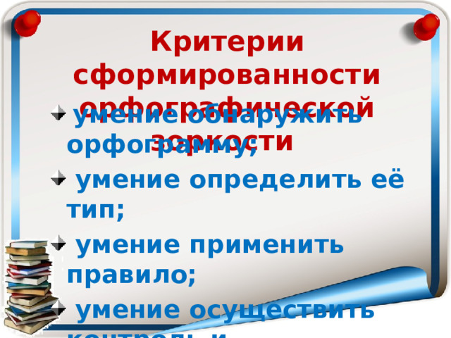 Критерии сформированности орфографической зоркости  умение обнаружить орфограмму;  умение определить её тип;  умение применить правило;  умение осуществить контроль и самоконтроль. 