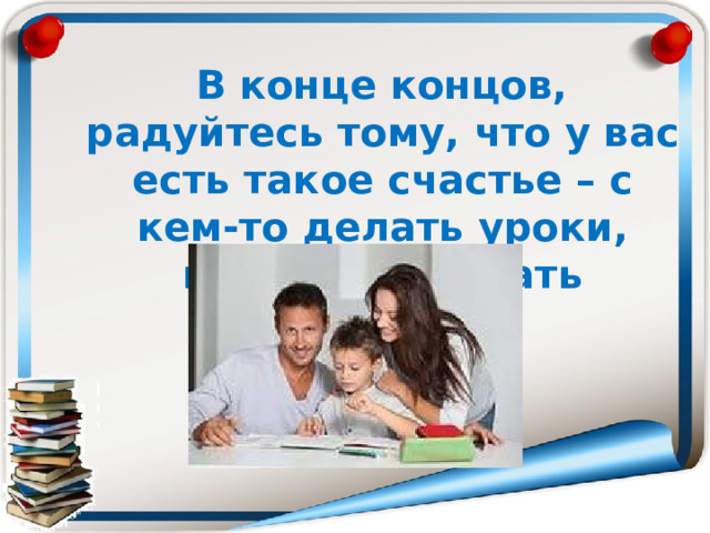  В конце концов, радуйтесь тому, что у вас есть такое счастье – с кем-то делать уроки, кому-то помогать взрослеть. 