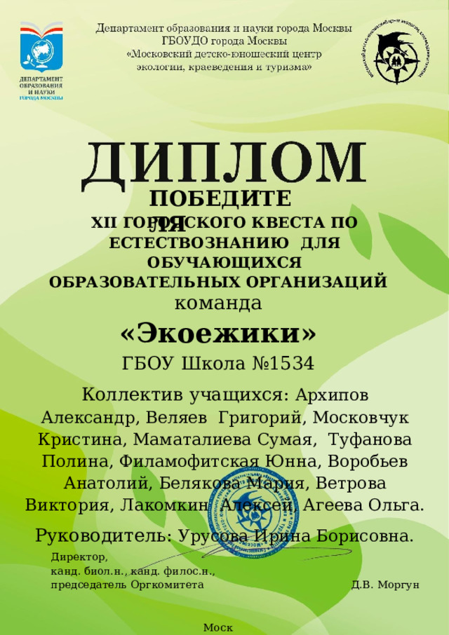 ПОБЕДИТЕЛЯ XII ГОРОДСКОГО КВЕСТА ПО ЕСТЕСТВОЗНАНИЮ  ДЛЯ ОБУЧАЮЩИХСЯ ОБРАЗОВАТЕЛЬНЫХ  ОРГАНИЗАЦИЙ команда «Экоежики» ГБОУ  Школа  №1534 Коллектив учащихся:  Архипов  Александр,  Веляев  Григорий,  Московчук Кристина,  Маматалиева Сумая,  Туфанова Полина,  Филамофитская  Юнна,  Воробьев Анатолий,  Белякова  Мария,  Ветрова  Виктория,  Лакомкин  Алексей, Агеева Ольга. Руководитель:  Урусова Ирина Борисовна. Директор, канд.  биол.н.,  канд.  филос.н., председатель  Оргкомитета  Д.В.  Моргун   М оск в а 2023  г. 