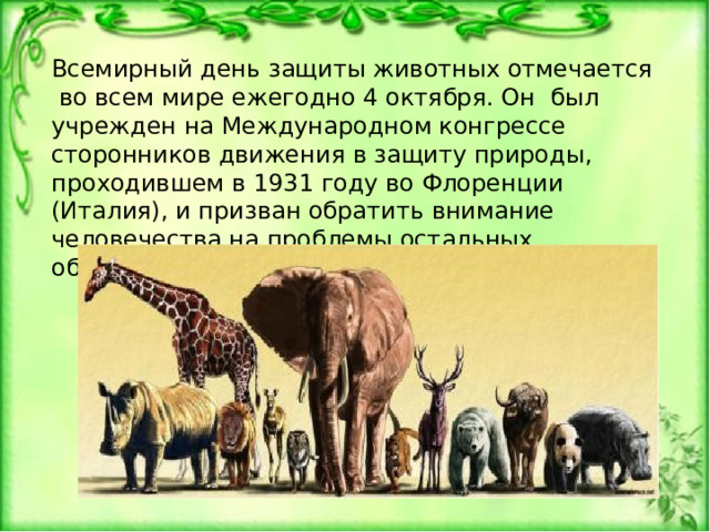 Всемирный день защиты животных отмечается во всем мире ежегодно 4 октября. Он был учрежден на Международном конгрессе сторонников движения в защиту природы, проходившем в 1931 году во Флоренции (Италия), и призван обратить внимание человечества на проблемы остальных обитателей планеты. 
