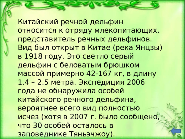 Китайский речной дельфин относится к отряду млекопитающих, представитель речных дельфинов. Вид был открыт в Китае (река Янцзы) в 1918 году. Это светло серый дельфин с беловатым брюшком массой примерно 42-167 кг, в длину 1.4 – 2.5 метра. Экспедиция 2006 года не обнаружила особей китайского речного дельфина, вероятнее всего вид полностью исчез (хотя в 2007 г. было сообщено, что 30 особей осталось в заповеднике Тяньэчжоу). 