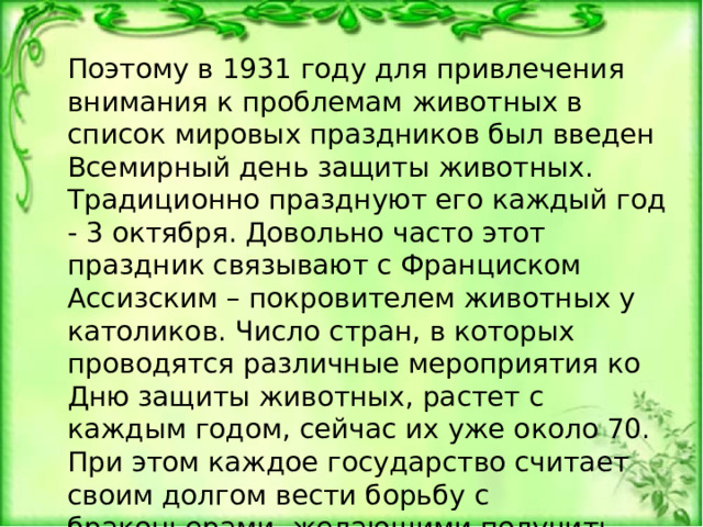 Поэтому в 1931 году для привлечения внимания к проблемам животных в список мировых праздников был введен Всемирный день защиты животных. Традиционно празднуют его каждый год - 3 октября. Довольно часто этот праздник связывают с Франциском Ассизским – покровителем животных у католиков. Число стран, в которых проводятся различные мероприятия ко Дню защиты животных, растет с каждым годом, сейчас их уже около 70. При этом каждое государство считает своим долгом вести борьбу с браконьерами, желающими получить большой доход от продажи животного в зоопарк или частные руки. 