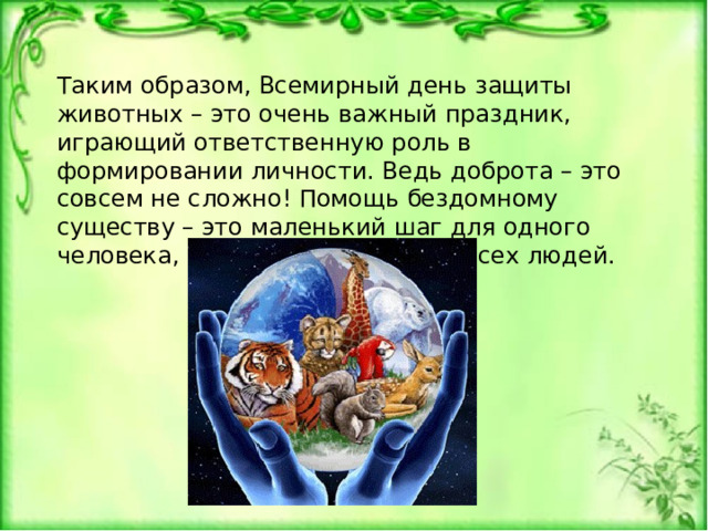 Таким образом, Всемирный день защиты животных – это очень важный праздник, играющий ответственную роль в формировании личности. Ведь доброта – это совсем не сложно! Помощь бездомному существу – это маленький шаг для одного человека, но огромный шаг для всех людей. 