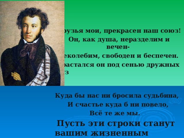  Друзья мои, прекрасен наш союз!  Он, как душа, неразделим и вечен- Неколебим, свободен и беспечен. Срастался он под сенью дружных муз Куда бы нас ни бросила судьбина, И счастье куда б ни повело, Всё те же мы.  Пусть эти строки станут вашим жизненным девизом .  