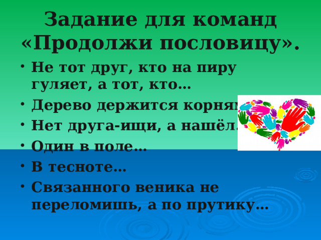 Задание для команд «Продолжи пословицу». Не тот друг, кто на пиру гуляет, а тот, кто… Дерево держится корнями, а… Нет друга-ищи, а нашёл… Один в поле… В тесноте… Связанного веника не переломишь, а по прутику… 