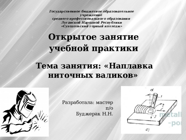 Государственное бюджетное образовательное учреждение среднего профессионального образования Луганской Народной Республики «Суходольский горный колледж» Открытое занятие учебной практики Тема занятия: «Наплавка ниточных  валиков»   Разработала: мастер п/о Буджерак Н.Н . 