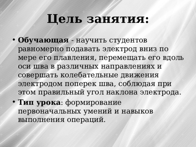 Цель занятия: Обучающая - научить студентов равномерно подавать электрод вниз по мере его плавления, перемещать его вдоль оси шва в различных направлениях и совершать колебательные движения электродом поперек шва, соблюдая при этом правильный угол наклона электрода. Тип урока : формирование первоначальных умений и навыков выполнения операций. 