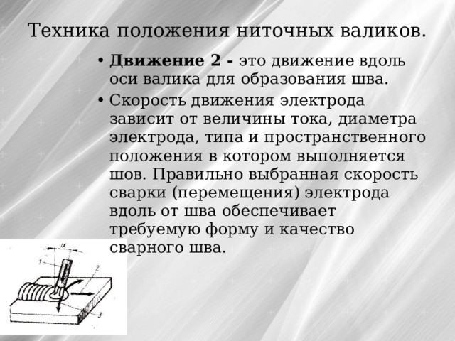 Техника положения ниточных валиков.   Движение 2 - это движение вдоль оси валика для образования шва. Скорость движения электрода зависит от величины тока, диаметра электрода, типа и пространственного положения в котором выполняется шов. Правильно выбранная скорость сварки (перемещения) электрода вдоль от шва обеспечивает требуемую форму и качество сварного шва. 