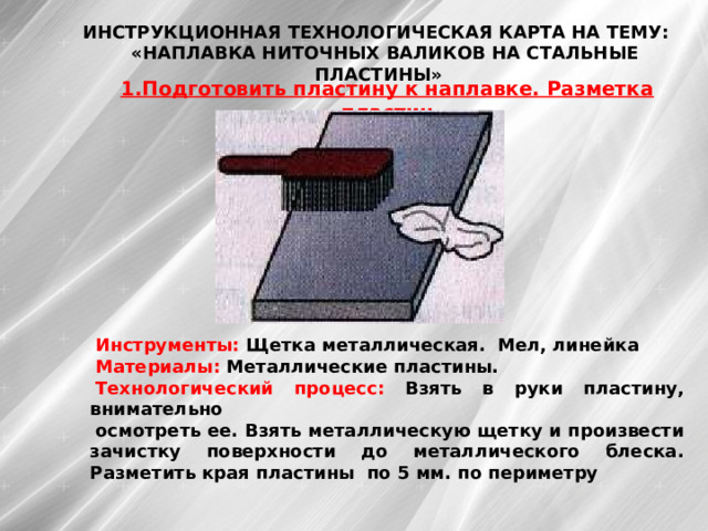 ИНСТРУКЦИОННАЯ ТЕХНОЛОГИЧЕСКАЯ КАРТА НА ТЕМУ:  «НАПЛАВКА НИТОЧНЫХ ВАЛИКОВ НА СТАЛЬНЫЕ ПЛАСТИНЫ»  1.Подготовить пластину к наплавке. Разметка пластин Инструменты: Щетка металлическая. Мел, линейка Материалы: Металлические пластины. Технологический процесс: Взять в руки пластину, внимательно осмотреть ее. Взять металлическую щетку и произвести зачистку поверхности до металлического блеска. Разметить края пластины по 5 мм. по периметру 