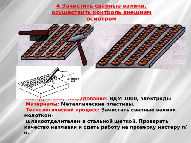 4.Зачистить сварные валики, осуществить контроль внешним осмотром Инструменты, оборудование: ВДМ 1000, электроды Материалы: Металлические пластины. Технологический процесс: Зачистить сварные валики молотком- шлакоотделителем и стальной щеткой. Проверить качество наплавки и сдать работу на проверку мастеру п/о. 