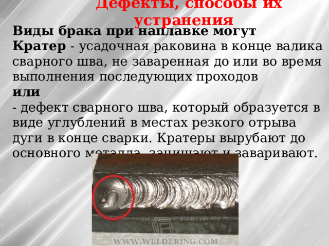 Дефекты, способы их устранения Виды брака при наплавке могут Кратер - усадочная раковина в конце валика сварного шва, не заваренная до или во время выполнения последующих проходов  или  - дефект сварного шва, который образуется в виде углублений в местах резкого отрыва дуги в конце сварки. Кратеры вырубают до основного металла, зачищают и заваривают. 