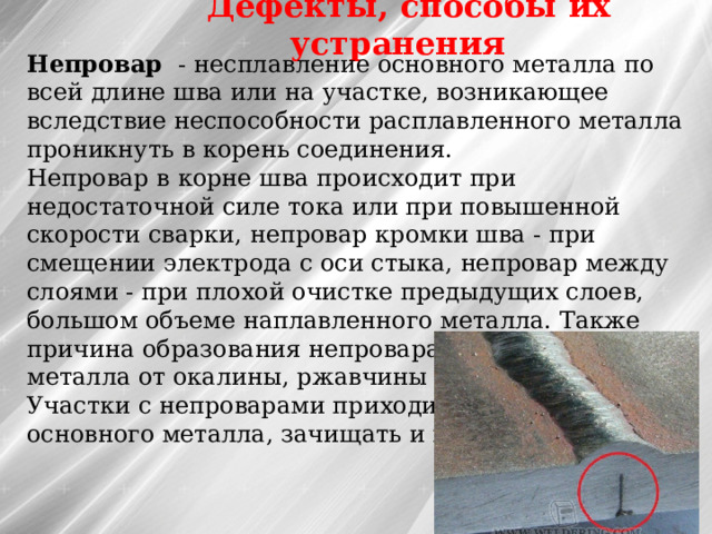 Дефекты, способы их устранения Непровар  - несплавление основного металла по всей длине шва или на участке, возникающее вследствие неспособности расплавленного металла проникнуть в корень соединения. Непровар в корне шва происходит при недостаточной силе тока или при повышенной скорости сварки, непровар кромки шва - при смещении электрода с оси стыка, непровар между слоями - при плохой очистке предыдущих слоев, большом объеме наплавленного металла. Также причина образования непровара - плохая зачистка металла от окалины, ржавчины и загрязнений, Участки с непроварами приходится вырубать до основного металла, зачищать и вновь заваривать    