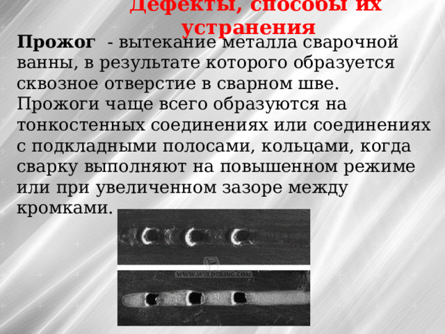 Дефекты, способы их устранения Прожог  - вытекание металла сварочной ванны, в результате которого образуется сквозное отверстие в сварном шве. Прожоги чаще всего образуются на тонкостенных соединениях или соединениях с подкладными полосами, кольцами, когда сварку выполняют на повышенном режиме или при увеличенном зазоре между кромками. 