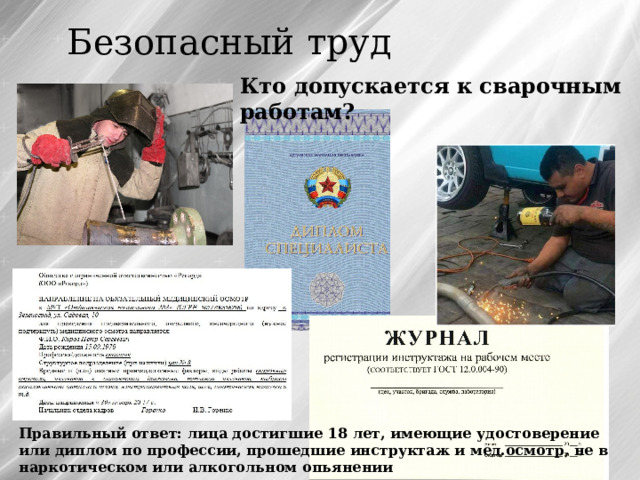 Безопасный труд Кто допускается к сварочным работам? Правильный ответ: лица достигшие 18 лет, имеющие удостоверение или диплом по профессии, прошедшие инструктаж и мед.осмотр, не в наркотическом или алкогольном опьянении 