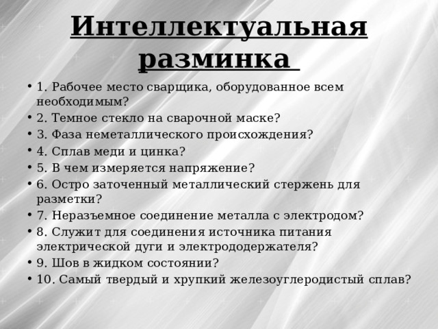 Интеллектуальная разминка 1. Рабочее место сварщика, оборудованное всем необходимым? 2. Темное стекло на сварочной маске? 3. Фаза неметаллического происхождения? 4. Сплав меди и цинка? 5. В чем измеряется напряжение? 6. Остро заточенный металлический стержень для разметки? 7. Неразъемное соединение металла с электродом? 8. Служит для соединения источника питания электрической дуги и электрододержателя? 9. Шов в жидком состоянии? 10. Самый твердый и хрупкий железоуглеродистый сплав? 