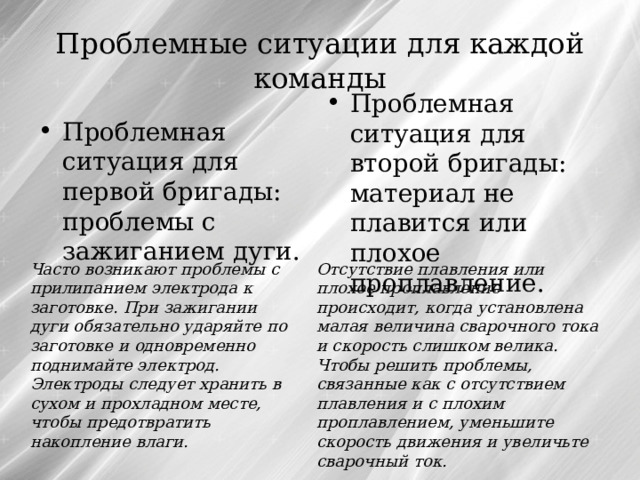 Проблемные ситуации для каждой команды Проблемная ситуация для второй бригады: материал не плавится или плохое проплавление. Проблемная ситуация для первой бригады: проблемы с зажиганием дуги. Часто возникают проблемы с прилипанием электрода к заготовке. При зажигании дуги обязательно ударяйте по заготовке и одновременно поднимайте электрод. Электроды следует хранить в сухом и прохладном месте, чтобы предотвратить накопление влаги. Отсутствие плавления или плохое проплавление происходит, когда установлена малая величина сварочного тока и скорость слишком велика. Чтобы решить проблемы, связанные как с отсутствием плавления и с плохим проплавлением, уменьшите скорость движения и увеличьте сварочный ток.  