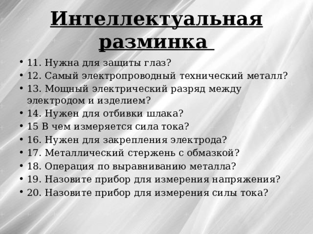 Интеллектуальная разминка 11. Нужна для защиты глаз? 12. Самый электропроводный технический металл? 13. Мощный электрический разряд между электродом и изделием? 14. Нужен для отбивки шлака? 15 В чем измеряется сила тока? 16. Нужен для закрепления электрода? 17. Металлический стержень с обмазкой? 18. Операция по выравниванию металла? 19. Назовите прибор для измерения напряжения? 20. Назовите прибор для измерения силы тока? 