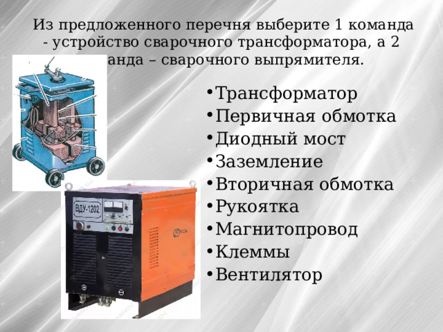  Из предложенного перечня выберите 1 команда - устройство сварочного трансформатора, а 2 команда – сварочного выпрямителя. Трансформатор Первичная обмотка Диодный мост Заземление Вторичная обмотка Рукоятка Магнитопровод Клеммы Вентилятор 