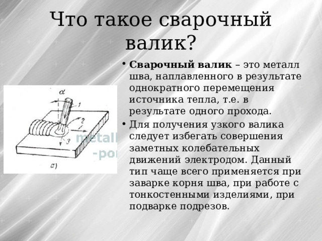Что такое сварочный валик? Сварочный валик – это металл шва, наплавленного в результате однократного перемещения источника тепла, т.е. в результате одного прохода. Для получения узкого валика следует избегать совершения заметных колебательных движений электродом. Данный тип чаще всего применяется при заварке корня шва, при работе с тонкостенными изделиями, при подварке подрезов. 