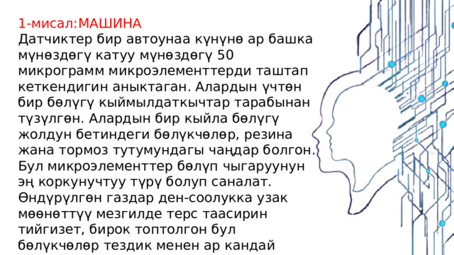 1-мисал:МАШИНА Датчиктер бир автоунаа күнүнө ар башка мүнөздөгү катуу мүнөздөгү 50 микрограмм микроэлементтерди таштап кеткендигин аныктаган. Алардын үчтөн бир бөлүгү кыймылдаткычтар тарабынан түзүлгөн. Алардын бир кыйла бөлүгү жолдун бетиндеги бөлүкчөлөр, резина жана тормоз тутумундагы чаңдар болгон. Бул микроэлементтер бөлүп чыгаруунун эң коркунучтуу түрү болуп саналат. Өндүрүлгөн газдар ден-соолукка узак мөөнөттүү мезгилде терс таасирин тийгизет, бирок топтолгон бул бөлүкчөлөр тездик менен ар кандай ооруларды, анын ичинде жүрөк жана дем алуу органдарынын патологиясын жаратат. 