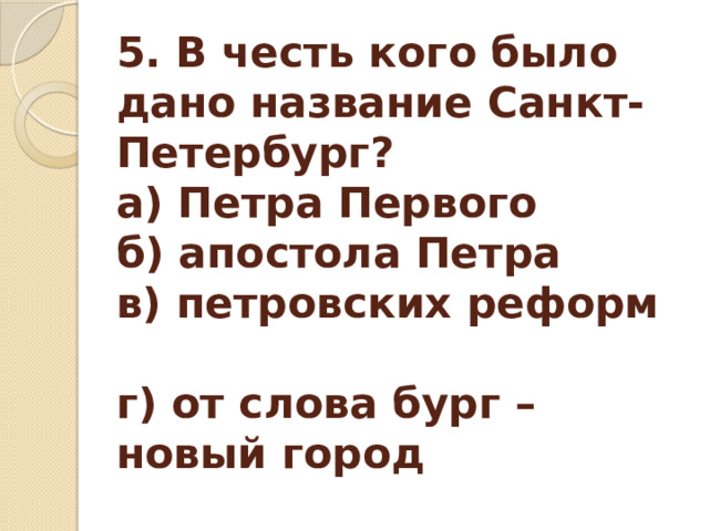 5. В честь кого было дано название Санкт-Петербург?   а) Петра Первого  б) апостола Петра  в) петровских реформ  г) от слова бург – новый город   