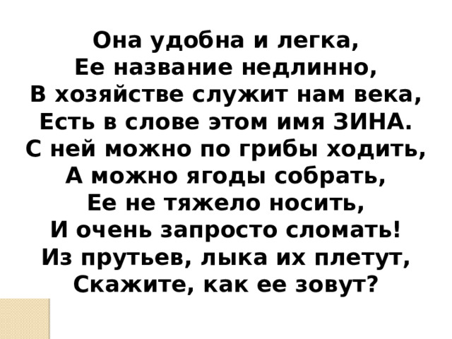  Она удобна и легка, Ее название недлинно, В хозяйстве служит нам века, Есть в слове этом имя ЗИНА. С ней можно по грибы ходить, А можно ягоды собрать, Ее не тяжело носить, И очень запросто сломать! Из прутьев, лыка их плетут, Скажите, как ее зовут? 
