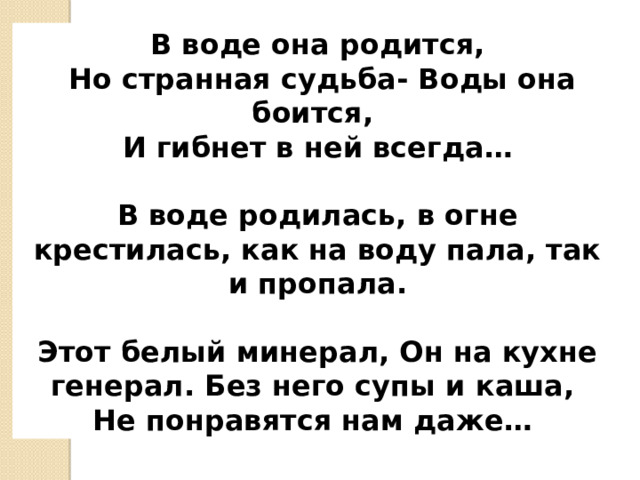 В воде она родится,  Но странная судьба- Воды она боится, И гибнет в ней всегда …   В воде родилась, в огне крестилась, как на воду пала, так и пропала.  Этот белый минерал, Он на кухне генерал. Без него супы и каша, Не понравятся нам даже …  