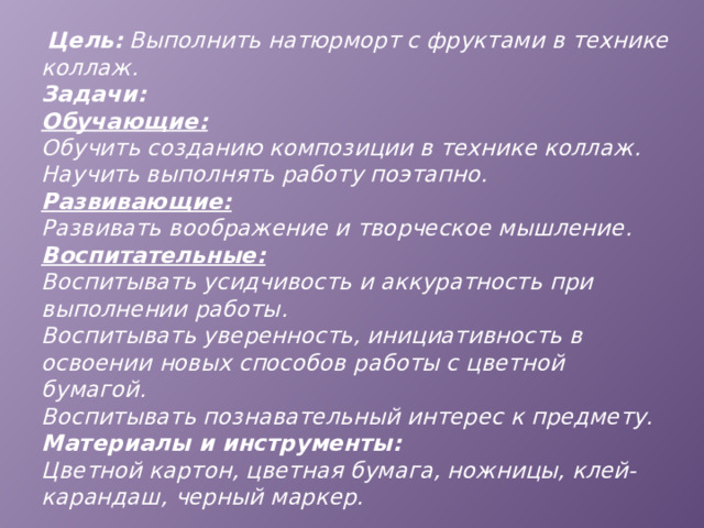  Цель: Выполнить натюрморт с фруктами в технике коллаж.  Задачи:  Обучающие:  Обучить созданию композиции в технике коллаж.  Научить выполнять работу поэтапно.  Развивающие:  Развивать воображение и творческое мышление.  Воспитательные:  Воспитывать усидчивость и аккуратность при выполнении работы.  Воспитывать уверенность, инициативность в освоении новых способов работы с цветной бумагой.  Воспитывать познавательный интерес к предмету.  Материалы и инструменты:  Цветной картон, цветная бумага, ножницы, клей-карандаш, черный маркер. 