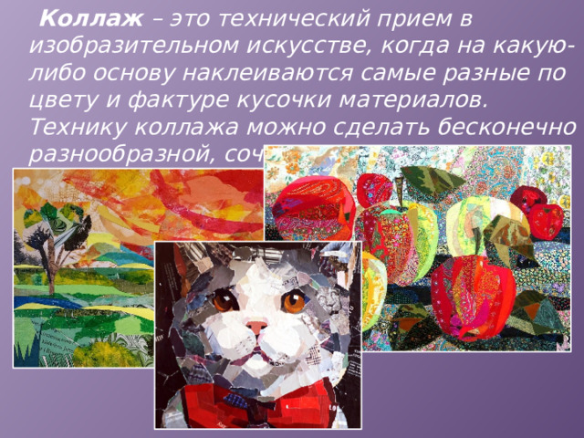  Коллаж – это технический прием в изобразительном искусстве, когда на какую-либо основу наклеиваются самые разные по цвету и фактуре кусочки материалов. Технику коллажа можно сделать бесконечно разнообразной, сочетая различные виды бумаги, газет, ткани и т. д. 