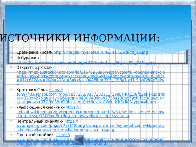 ИСТОЧНИКИ ИНФОРМАЦИИ: Сравнение чисел- http:// images.myshared.ru/6/741725/slide_25.jpg Чебурашка- https://m.media-amazon.com/images/I/41iyif-nNrL._AC_UL800_QL65_. jpg Открытый рюкзак- https://media.istockphoto.com/id/1157593896/vector/colorful-opened-and-closed-school-bags-empty-rucksack-backpack-with-zippers-cartoon-design.jpg?s=612x612&w=0&k=20&c=3ukkKzifQ4A8lhpnTY5_iCE5y1lzd1tSdzAVh7x7ufw = Крокодил Гена- https:// sun9-78.userapi.com/impg/c857232/v857232213/19e0a4/XZ39fp2ePTk.jpg?size=320x427&quality=96&sign=0430d486da97736a238ac79cfbf2e38a&c_uniq_tag=bwkr07GRV_VbYO0fLgU-hbQint8cvjb-GWO_lKbSklM&type=album Улыбающийся смайлик- https:// upload.wikimedia.org/wikipedia/commons/thumb/3/33/Smiling_smiley_yellow_simple.svg/1200px-Smiling_smiley_yellow_simple.svg.png Нейтральный смайлик- https:// w7.pngwing.com/pngs/575/149/png-transparent-smiley-emoticon-wikipedia-plain-miscellaneous-wikimedia-commons-smiley.png Грустный смайлик- https:// w7.pngwing.com/pngs/61/676/png-transparent-smiley-emoticon-computer-icons-face-smiley-miscellaneous-face-smiley.png Задания и примеры придумала сама. 
