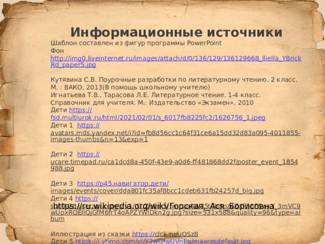   Информационные источники Шаблон составлен из фигур программы PowerPoint Фон http://img0.liveinternet.ru/images/attach/d/0/136/129/136129668_lliella_YBrickRd_paper5.jpg  Кутявина С.В. Поурочные разработки по литературному чтению. 2 класс. М. : ВАКО, 2013(В помощь школьному учителю) Игнатьева Т.В., Тарасова Л.Е. Литературное чтение. 1-4 класс. Справочник для учителя. М.: Издательство «Экзамен», 2010 Дети https:// fsd.multiurok.ru/html/2021/02/01/s_6017fb8225fc2/1626756_1.jpeg Дети 1 https:// avatars.mds.yandex.net/i?id=fb8d56cc1c64f31ce6a15dd32d83a095-4011855-images-thumbs&n=13&exp=1  Дети 2 https:// ucare.timepad.ru/ca1dcd8a-450f-43e9-a0d6-ff481868dd2f/poster_event_1854988.jpg  Дети 3 https:// р45.навигатор.дети/ images/events/cover/dda801fc35af8bcc1cdeb631fb24257d_big.jpg  Дети 4 https:// sun9-26.userapi.com/s/v1/if1/ZeEm5rfw-czaRW35tdb8pz4ZdF58F5wxY_3mVC9wUpxRQEIlQjGfM6frT4oAPZYWlDkn2g.jpg?size=531x588&quality=96&type=album  Иллюстрация из сказки https:// clck.ru/uQSz8  Дети 5 https:// i.ytimg.com/vi/Y3wGfwUVnEg/maxresdefault.jpg https://ru.wikipedia.org/wiki/Горская,_Ася_Борисовна 