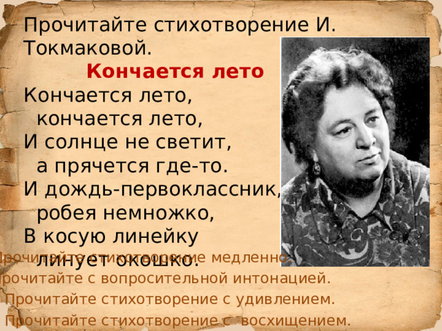 Прочитайте стихотворение И. Токмаковой.  Кончается лето Кончается лето,  кончается лето, И солнце не светит,  а прячется где-то. И дождь-первоклассник,  робея немножко, В косую линейку  линует окошко. Прочитайте стихотворение медленно. Прочитайте с вопросительной интонацией. Прочитайте стихотворение с удивлением. Прочитайте стихотворение с восхищением. 