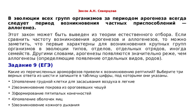  Закон А.Н. Северцова   В эволюции всех групп организмов за периодом арогенеза всегда следует период возникновения частных приспособлений —аллогенез. Этот закон может быть выведен из теории естественного отбора. Если сравнить частоту возникновения арогенезов и аллогенезов, то можно заметить, что первые характерны для возникновения крупных групп организмов в эволюции типов, отделов, отдельных отрядов, иногда семейств. Другими словами, арогенезы появляются значительно реже, чем аллогенезы (определяющие появление отдельных видов, родов). Задание 9 (ЕГЭ) Какие из перечисленных ароморфозов привели к возникновению рептилий? Выберите три верных ответа из шести и запишите в таблицу цифры, под которыми они указаны. 1)появление грудной клетки для засасывания воздуха в легкие 2)возникновение покрова из ороговевших чешуй 3)формирование пятипалых конечностей 4)появление оболочек яиц 5)возникновение кожного дыхания 6)появление второго круга кровообращения 