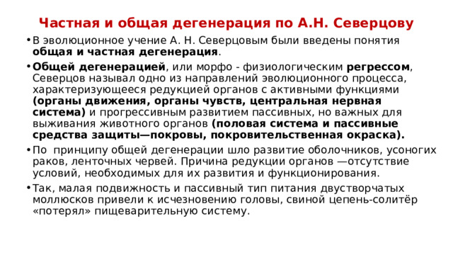 Частная и общая дегенерация по А.Н. Северцову В эволюционное учение А. Н. Северцовым были введены понятия общая и частная дегенерация . Общей дегенерацией , или морфо - физиологическим регрессом , Северцов называл одно из направлений эволюционного процесса, характеризующееся редукцией органов с активными функциями (органы движения, органы чувств, центральная нервная система) и прогрессивным развитием пассивных, но важных для выживания животного органов (половая система и пассивные средства защиты—покровы, покровительственная окраска). По принципу общей дегенерации шло развитие оболочников, усоногих раков, ленточных червей. Причина редукции органов —отсутствие условий, необходимых для их развития и функционирования. Так, малая подвижность и пассивный тип питания двустворчатых моллюсков привели к исчезновению головы, свиной цепень-солитёр «потерял» пищеварительную систему. 