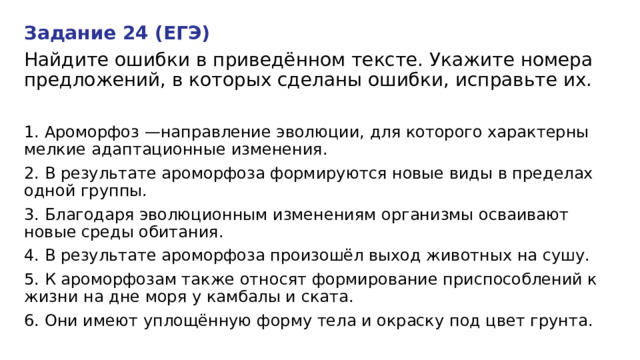 Задание 24 (ЕГЭ) Найдите ошибки в приведённом тексте. Укажите номера предложений, в которых сделаны ошибки, исправьте их. 1. Ароморфоз —направление эволюции, для которого характерны мелкие адаптационные изменения. 2. В результате ароморфоза формируются новые виды в пределах одной группы. 3. Благодаря эволюционным изменениям организмы осваивают новые среды обитания. 4. В результате ароморфоза произошёл выход животных на сушу. 5. К ароморфозам также относят формирование приспособлений к жизни на дне моря у камбалы и ската. 6. Они имеют уплощённую форму тела и окраску под цвет грунта. 