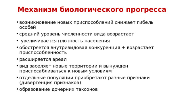 Механизм биологического прогресса возникновение новых приспособлений снижает гибель особей средний уровень численности вида возрастает  увеличивается плотность населения обостряется внутривидовая конкуренция + возрастает приспособленность расширяется ареал вид заселяет новые территории и вынужден приспосабливаться к новым условиям отдельные популяции приобретают разные признаки (дивергенция признаков) образование дочерних таксонов 