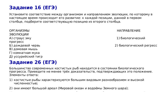 Задание 16 (ЕГЭ) Установите соответствие между организмом и направлением эволюции, по которому в настоящее время происходит его развитие: к каждой позиции, данной в первом столбце, подберите соответствующую позицию из второго столбца. ОРГАНИЗМЫ НАПРАВЛЕНИЕ ЭВОЛЮЦИИ А) страус эму 1) биологический прогресс Б) дождевой червь 2) биологический регресс В) домовая мышь Г) комнатная муха Д) уссурийский тигр Задание 26 (ЕГЭ) Большинство современных костистых рыб находится в состоянии биологического прогресса. Приведите не менее трёх доказательств, подтверждающих это положение. Элементы ответа: костистые рыбы характеризуются большим видовым разнообразием и высокой численностью; они имеют большой ареал (Мировой океан и водоёмы Земного шара); они имеют многочисленные приспособления к разнообразным условиям водной среды (окраска, форма тела, строение плавников и т. д.) 