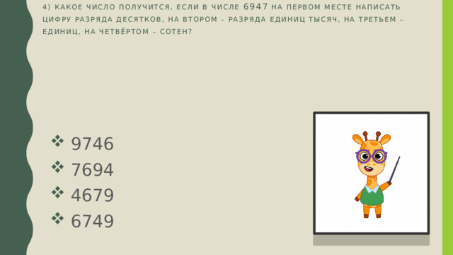 4) Какое число получится, если в числе 6947 на первом месте написать цифру разряда десятков, на втором – разряда единиц тысяч, на третьем – единиц, на четвёртом – сотен?    9746  7694  4679  6749 