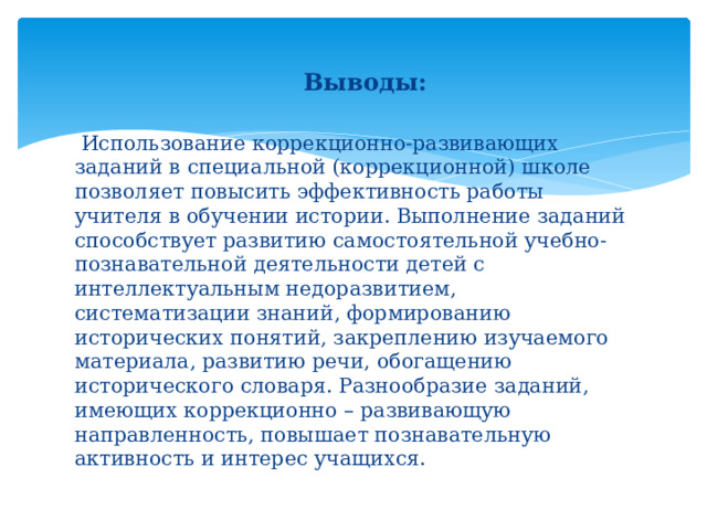 Выводы:  Использование коррекционно-развивающих заданий в специальной (коррекционной) школе  позволяет повысить эффективность работы учителя в обучении истории. Выполнение заданий способствует развитию самостоятельной учебно-познавательной деятельности детей с интеллектуальным недоразвитием, систематизации знаний, формированию исторических понятий, закреплению изучаемого материала, развитию речи, обогащению исторического словаря. Разнообразие заданий, имеющих коррекционно – развивающую направленность, повышает познавательную активность и интерес учащихся. 