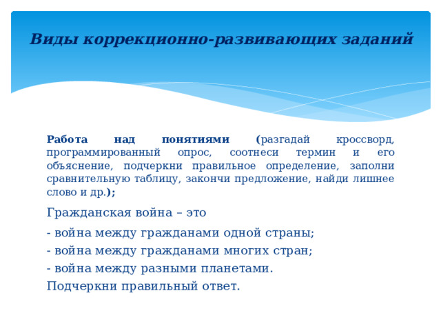 Виды коррекционно-развивающих заданий   Работа над понятиями ( разгадай кроссворд, программированный опрос, соотнеси термин и его объяснение, подчеркни правильное определение, заполни сравнительную таблицу, закончи предложение, найди лишнее слово и др. ); Гражданская война – это - война между гражданами одной страны; - война между гражданами многих стран; - война между разными планетами. Подчеркни правильный ответ. 