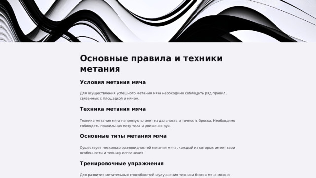  Основные правила и техники метания Условия метания мяча Для осуществления успешного метания мяча необходимо соблюдать ряд правил, связанных с площадкой и мячом. Техника метания мяча Техника метания мяча напрямую влияет на дальность и точность броска. Необходимо соблюдать правильную позу тела и движения рук. Основные типы метания мяча Существует несколько разновидностей метания мяча, каждый из которых имеет свои особенности и технику исполнения. Тренировочные упражнения Для развития метательных способностей и улучшения техники броска мяча можно выполнять специальные упражнения. 