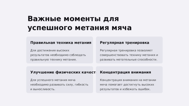  Важные моменты для успешного метания мяча Правильная техника метания Регулярная тренировка Для достижения высоких результатов необходимо соблюдать правильную технику метания. Регулярная тренировка позволяет совершенствовать технику метания и развивать метательные способности. Улучшение физических качеств Концентрация внимания Для успешного метания мяча необходимо развивать силу, гибкость и выносливость. Концентрация внимания на метании мяча помогает достигнуть высоких результатов и избежать ошибок. 