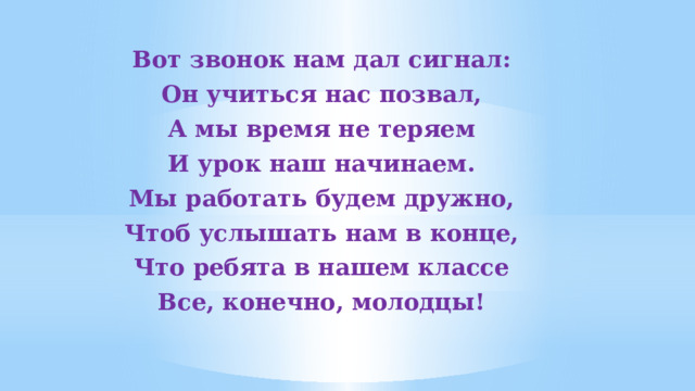 Вот звонок нам дал сигнал: Он учиться нас позвал, А мы время не теряем И урок наш начинаем. Мы работать будем дружно, Чтоб услышать нам в конце, Что ребята в нашем классе Все, конечно, молодцы!  